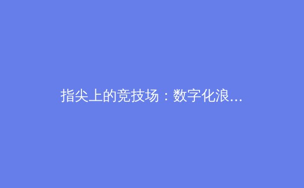 指尖上的竞技场：数字化浪潮如何重塑体育新闻传播格局 - 2