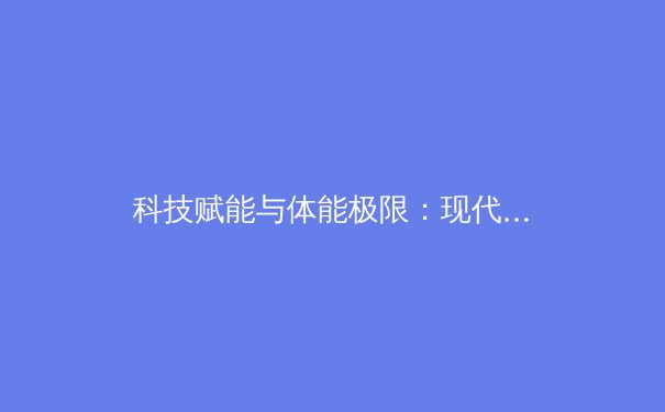 科技赋能与体能极限：现代体育竞技的革新与挑战 - 2